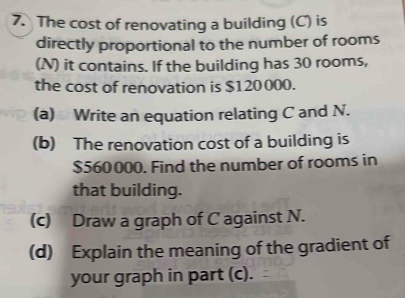 The cost of renovating a building (C) is 
directly proportional to the number of rooms 
(N) it contains. If the building has 30 rooms, 
the cost of renovation is $120000. 
(a) Write an equation relating C and N. 
(b) The renovation cost of a building is
$560000. Find the number of rooms in 
that building. 
(c) Draw a graph of C against N. 
(d) Explain the meaning of the gradient of 
your graph in part (c).