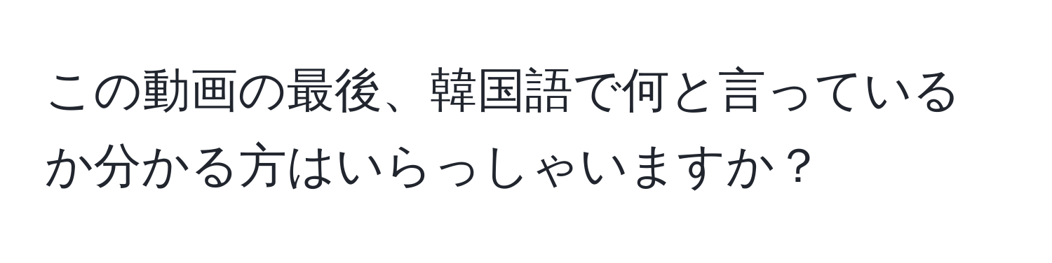 この動画の最後、韓国語で何と言っているか分かる方はいらっしゃいますか？