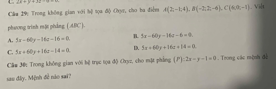 2x+y+3z-0-0. 
Câu 29: Trong không gian với hệ tọa độ Oxyz, cho ba điểm A(2;-1;4), B(-2;2;-6), C(6;0;-1). Viết
phương trình mặt phẳng (ABC).
A. 5x-60y-16z-16=0.
B. 5x-60y-16z-6=0.
C. 5x+60y+16z-14=0.
D. 5x+60y+16z+14=0. 
Câu 30: Trong không gian với hệ trục tọa độ Oxyz, cho mặt phẳng (P): 2x-y-1=0. Trong các mệnh đề
sau đây. Mệnh đề nào sai?