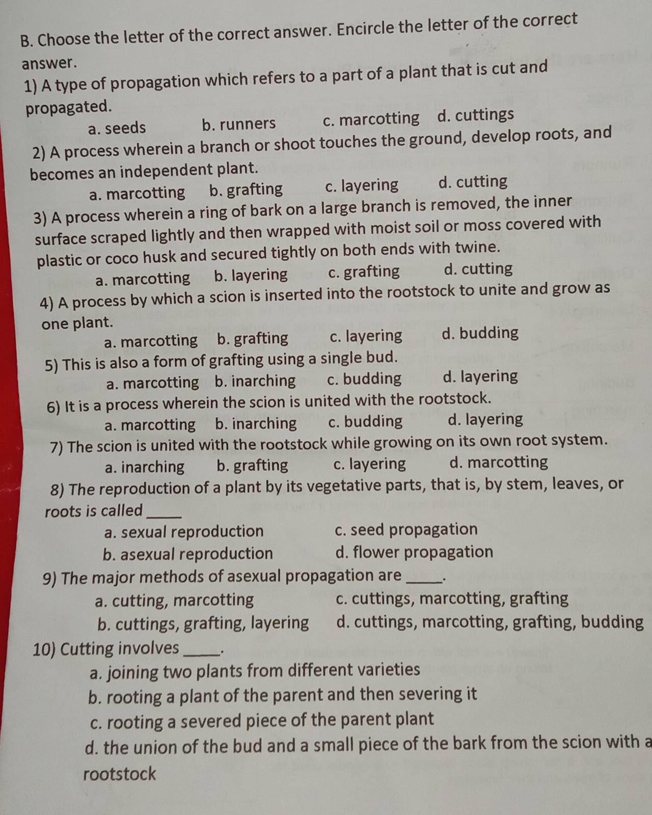 Choose the letter of the correct answer. Encircle the letter of the correct
answer.
1) A type of propagation which refers to a part of a plant that is cut and
propagated.
a. seeds b. runners c. marcotting d. cuttings
2) A process wherein a branch or shoot touches the ground, develop roots, and
becomes an independent plant.
a. marcotting b. grafting c. layering d. cutting
3) A process wherein a ring of bark on a large branch is removed, the inner
surface scraped lightly and then wrapped with moist soil or moss covered with
plastic or coco husk and secured tightly on both ends with twine.
a. marcotting b. layering c. grafting d. cutting
4) A process by which a scion is inserted into the rootstock to unite and grow as
one plant.
a. marcotting b. grafting c. layering d. budding
5) This is also a form of grafting using a single bud.
a. marcotting b. inarching c. budding d. layering
6) It is a process wherein the scion is united with the rootstock.
a. marcotting b. inarching c. budding d. layering
7) The scion is united with the rootstock while growing on its own root system.
a. inarching b. grafting c. layering d. marcotting
8) The reproduction of a plant by its vegetative parts, that is, by stem, leaves, or
roots is called_
a. sexual reproduction c. seed propagation
b. asexual reproduction d. flower propagation
9) The major methods of asexual propagation are_
a. cutting, marcotting c. cuttings, marcotting, grafting
b. cuttings, grafting, layering d. cuttings, marcotting, grafting, budding
10) Cutting involves_
a. joining two plants from different varieties
b. rooting a plant of the parent and then severing it
c. rooting a severed piece of the parent plant
d. the union of the bud and a small piece of the bark from the scion with a
rootstock