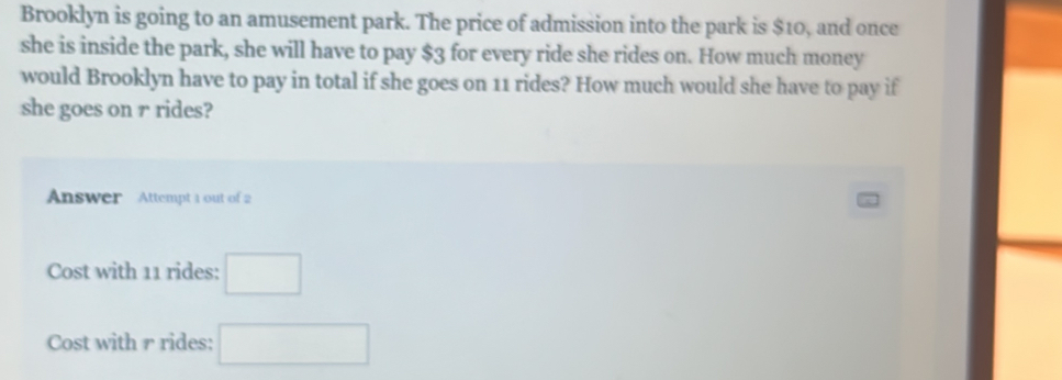 Brooklyn is going to an amusement park. The price of admission into the park is $10, and once 
she is inside the park, she will have to pay $3 for every ride she rides on. How much money 
would Brooklyn have to pay in total if she goes on 11 rides? How much would she have to pay if 
she goes on r rides? 
Answer Attempt 1 out of 2 
Cost with 11 rides: □ 
Cost with r rides: □