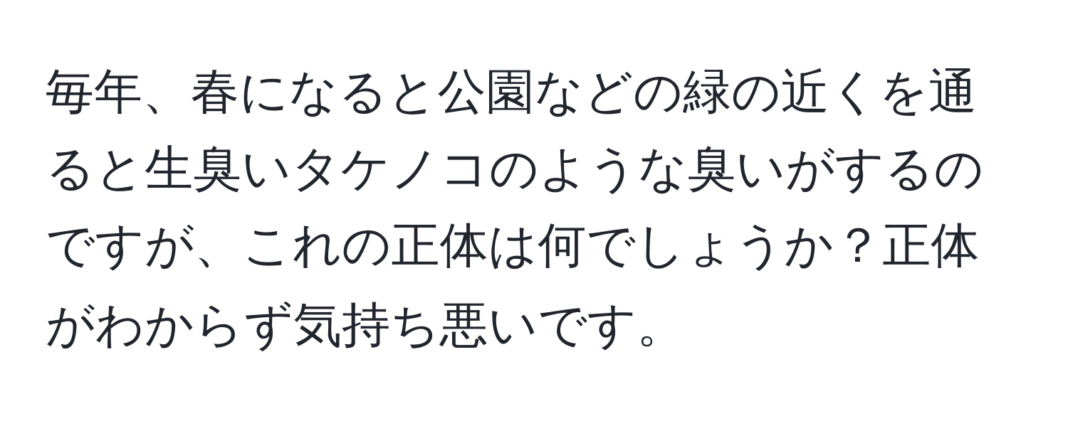 毎年、春になると公園などの緑の近くを通ると生臭いタケノコのような臭いがするのですが、これの正体は何でしょうか？正体がわからず気持ち悪いです。