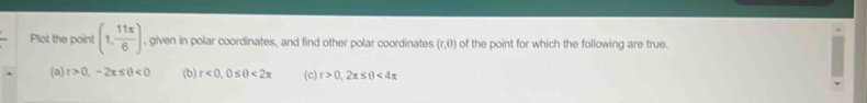 Plot the point (1, 11π /6 ) , given in polar coordinates, and find other polar coordinates (r,0) of the point for which the following are true.
(a) r>0,-2π ≤ θ <0</tex> (b) r<0</tex>, 0≤ θ <2π (c) r>0,2π ≤ θ <4π
Select the correct graph that represents the point (1, 11π /6 ) below.