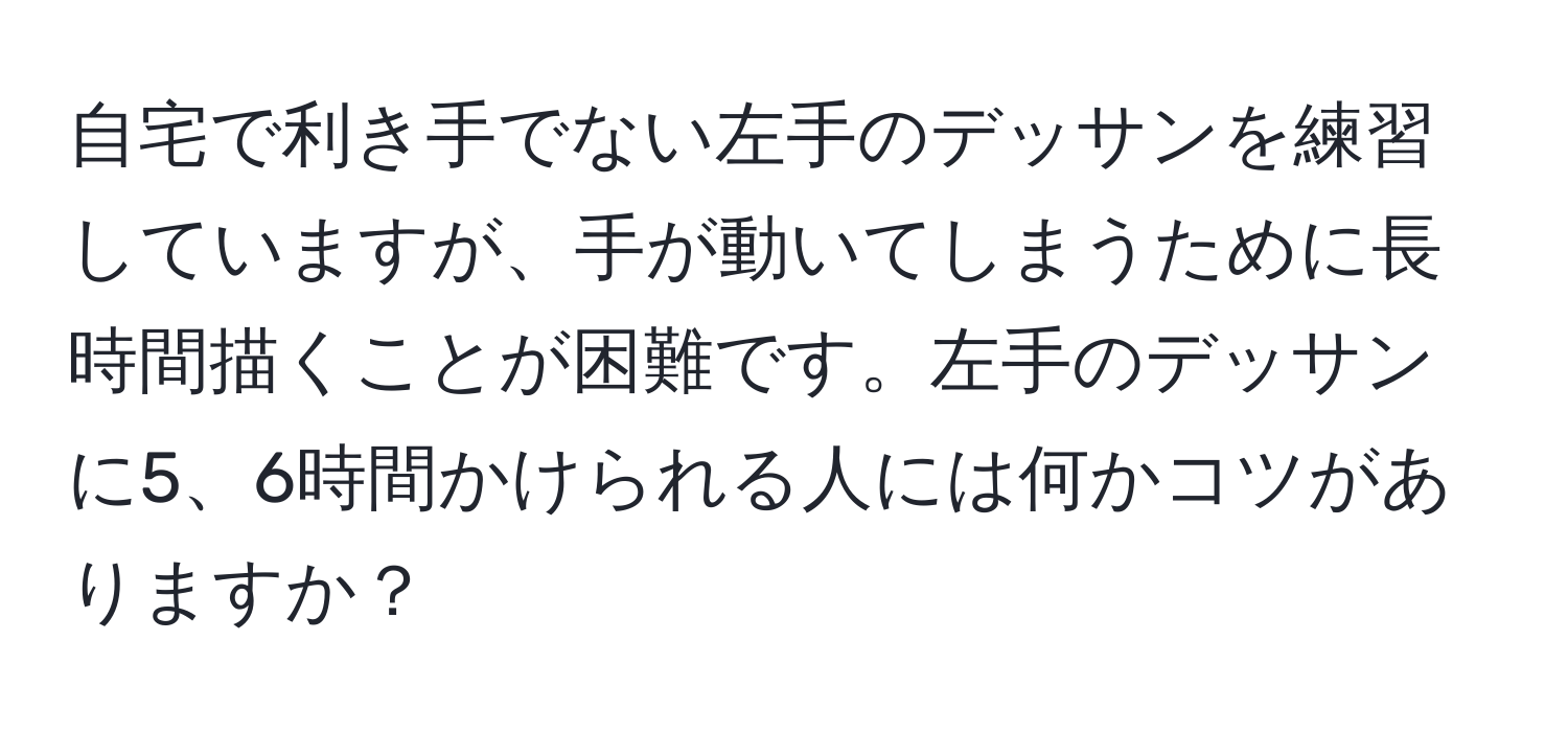 自宅で利き手でない左手のデッサンを練習していますが、手が動いてしまうために長時間描くことが困難です。左手のデッサンに5、6時間かけられる人には何かコツがありますか？