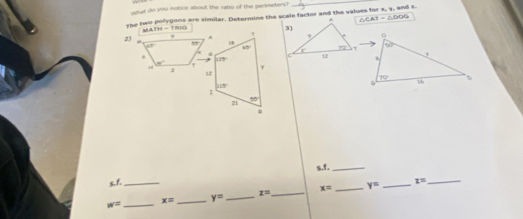 what do you notice about the ratio of the perimeters?
_
The two polygons are similar. Determine the scale factor and the values for x, y, and z.
△ CAT=△ DOG
MAT H= TRIG
 
2)
 
s.f,_
s. f._ _ z=
_ w=
x= _ y= _ z= _ x= _ y=
_