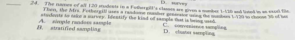 D. survey
_24. The names of all 120 students in a Fothergill's classes are given a number 1-120 and listed in an excel file.
Then, the Mrs. Fothergill uses a randome number generator using the numbers 1-120 to choose 30 of her
students to take a survey. Identify the kind of sample that is being used.
A. simple random sample C. convenience sampling
B. stratified sampling D. cluster sampling