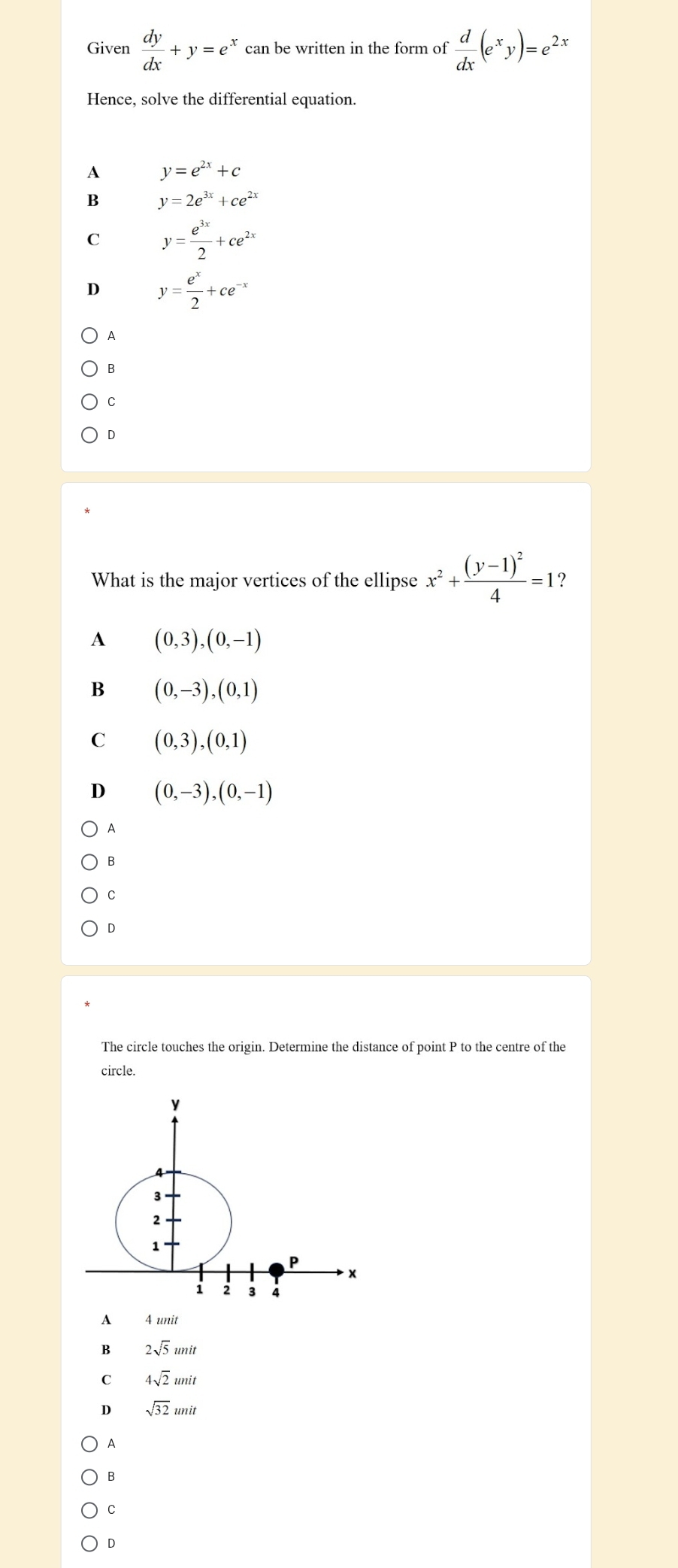 Given  dy/dx +y=e^x can be written in the form of  d/dx (e^xy)=e^(2x)
Hence, solve the differential equation.
A y=e^(2x)+c
B y=2e^(3x)+ce^(2x)
C y= e^(3x)/2 +ce^(2x)
D y= e^x/2 +ce^(-x)
A
B
C
D
What is the major vertices of the ellipse x^2+frac (y-1)^24=1 ?
A (0,3),(0,-1)
B (0,-3),(0,1)
C (0,3), (0,1)
D (0,-3),(0,-1)
A
B
C
D
The circle touches the origin. Determine the distance of point P to the centre of the
circle.
A 4 unit
B 2sqrt(5)unit
C 4sqrt(2)unit
D sqrt(32)unit
A
B
C
D