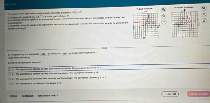 The gres to like egrs shew a vertical and a horrzontal translation of f(x)=2^x Verical Translation Honrorsal Transiason
A Comp te graph of g(x)=2^(x+3) + 4 to the graph of f(x)=2^x
s in prent when the graph of an exponensal function is translaced both verically and hor zontally, what is the effect on
ti apogote?
s it gereal, when the graph of as expensental function is sanslated both vertically and horuzontally, what is the effect on the  e
Somian and range?
A 1ne gran c η α a sorn
(Tjpr altela nuntons) * unct and   a snayy from she grapn or r
S. iow is the anympioes affected?
A. The asyepote is affected by onily a honzonial translation. The asymptote becomes y=h
8. The asymptts is affected by only a vertical sanslaion. The asymptote becomes y=k
t The assympor is sanstused beth vertically and hortzontally. The asymptore becomes y=k+h
G. The stymptote is nor afferted. It is always y=0
Clear all
Video Texthook Get more help - Check aiowes