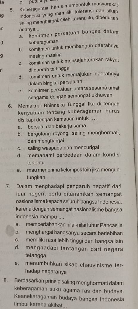 la e. putushy a 
5. Keberagaman harus membentuk masyarakat
g Indonesia yang memiliki toleransi dan sikap
saling menghargai. Oleh karena itu, diperlukan
n adanya.....
a. komitmen persatuan bangsa dalam
g keberagaman
b. komitmen untuk membangun daerahnya
g masing-masing
c. komitmen untuk mensejahterakan rakyat
ri di daerah tertinggal
d. komitmen untuk memajukan daerahnya
dalam bingkai persatuan
e. komitmen persatuan antara sesama umat
seagama dengan semangat ukhuwah
6. Memaknai Bhinneka Tunggal Ika di tengah
kenyataan tentang keberagaman harus
disikapi dengan kemauan untuk ....
a. bersatu dan bekerja sama
b. bergotong royong, saling menghormati,
dan menghargai
c. saling waspada dan mencurigai
d. memahami perbedaan dalam kondisi
tertentu
e. mau menerima kelompok lain jika mengun-
tungkan
7. Dalam menghadapi pengaruh negatif dari
luar negeri, perlu ditanamkan semangat
nasionalisme kepada seluruh bangsa Indonesia,
karena dengan semangat nasionalisme bangsa
indonesia mampu ....
a. mempertahankan nilai-nilai luhur Pancasila
b. menghargai bangsanya secara berlebihan
c. memiliki rasa lebih tinggi dari bangsa lain
d. menghadapi tantangan dari negara
tetangga
e. menumbuhkan sikap chauvinisme ter-
hadap negaranya
8. Berdasarkan prinsip saling menghormati dalam
keberagaman suku agama ras dan budaya.
Keanekaragaman budaya bangsa Indonesia
timbul karena akibat...