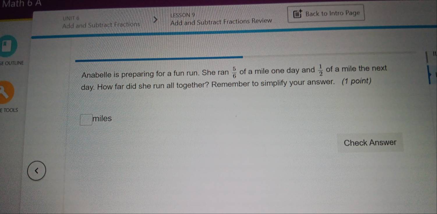 Math 6 A 
UNIT 6 LESSON 9 Back to Intro Page 
Add and Subtract Fractions Add and Subtract Fractions Review 
SE OUTLINE 
Anabelle is preparing for a fun run. She ran  5/6  of a mile one day and  1/2  of a mile the next
day. How far did she run all together? Remember to simplify your answer. (1 point) 
E TOOLS 
miles 
Check Answer 
<