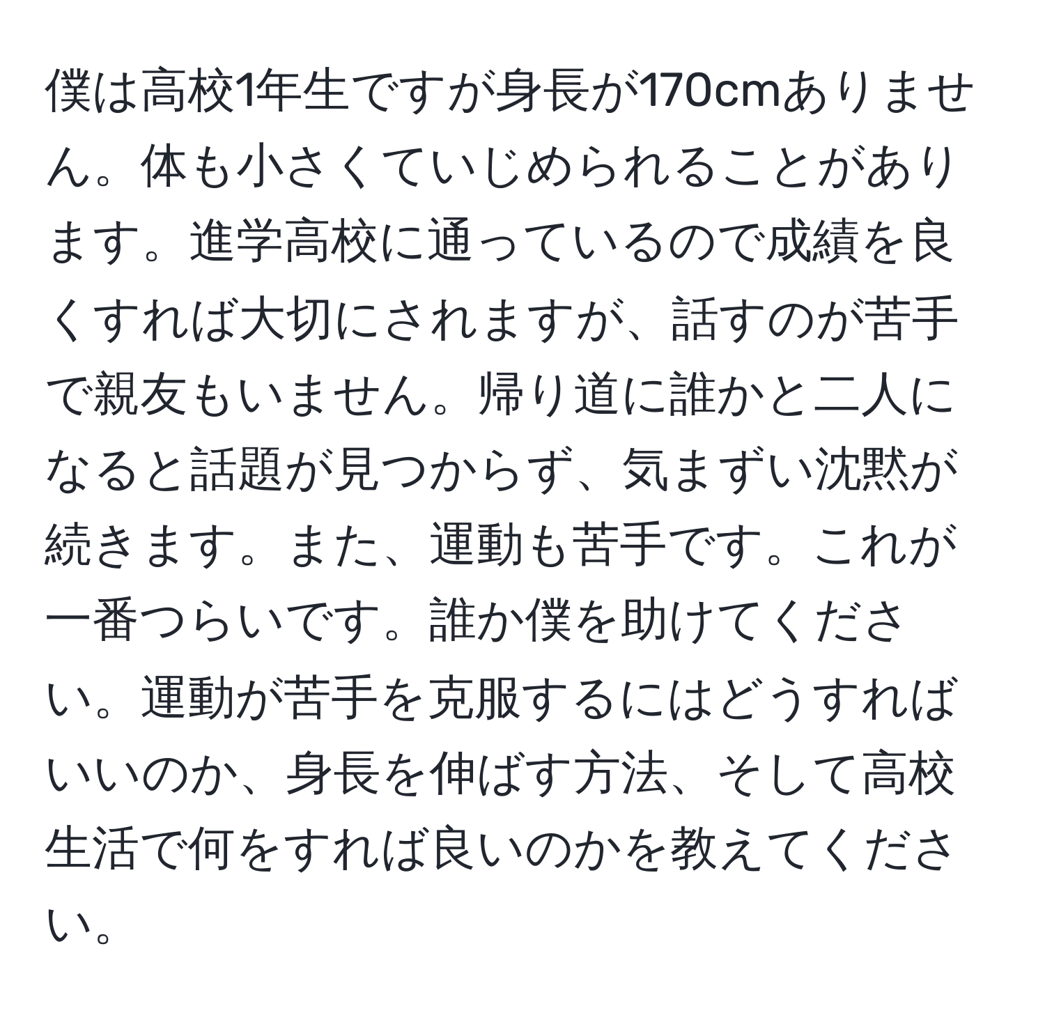 僕は高校1年生ですが身長が170cmありません。体も小さくていじめられることがあります。進学高校に通っているので成績を良くすれば大切にされますが、話すのが苦手で親友もいません。帰り道に誰かと二人になると話題が見つからず、気まずい沈黙が続きます。また、運動も苦手です。これが一番つらいです。誰か僕を助けてください。運動が苦手を克服するにはどうすればいいのか、身長を伸ばす方法、そして高校生活で何をすれば良いのかを教えてください。