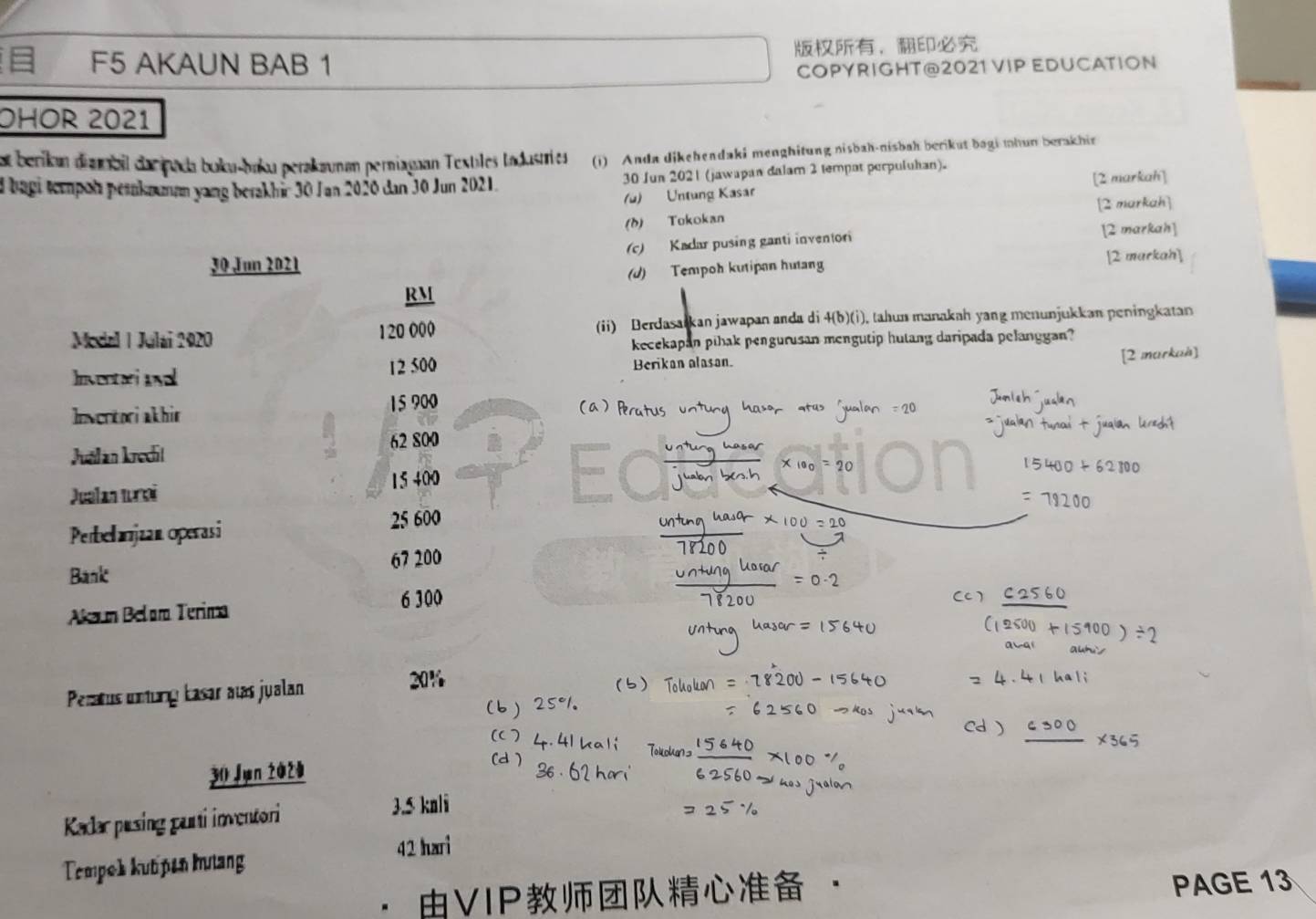 F5 AKAUN BAB 1 ， 
COPYRIGHT@2021 VIP EDUCATION 
OHOR 2021 
et berikan diambil dacpada boku-baku perakaunan perniagaan Textiles tadusties (i) Anda dikehendaki menghitung nisbah-nisbah berikut bagi mhun berakhir 
d bagi tempon peraknmum yang berakhir 30 Jan 2020 dan 30 Jun 2021. 30 Jun 2021 (jawapan dalam 2 tempot perpuluhan). 
(u) Untung Kasar [2 markah] 
(b) Tokokan [2 markah] 
30 Jun 2021 (c) Kadar pusing ganti inventori [2 markah] 
(J) Tempoh kutipan hutang [2 markah] 
RM 
Modal | Julai 2020 120 000 (ii) Berdasarkan jawapan anda di 4(b)(i). tahun manakah yang menunjukkan peningkatan 
kecekapan pihak pengurusan mengutip hutang daripada pelanggan?
12 500
Invented ual Berikan alasan. [2 markaà] 
Invertori akhir 15 900
62 800
Julan kredil
15 400
Juelan turoi 
Perbelanjzan operasi 25 600
67 200
Bank 
Akaum Belam Terima 6 300
Peratus unung kasar awas jualan
20%
30 Jun 2020 
Kadar pusing parti inventori
3.5 knli
42 hari 
Tempok kut pen hưtang 
VIP · 
PAGE 13