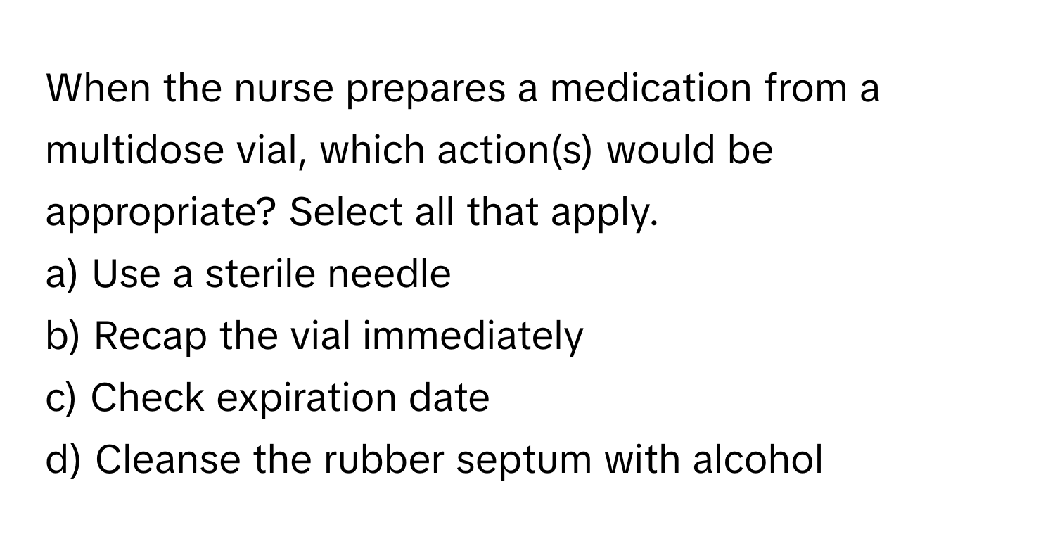 When the nurse prepares a medication from a multidose vial, which action(s) would be appropriate? Select all that apply. 

a) Use a sterile needle 
b) Recap the vial immediately 
c) Check expiration date 
d) Cleanse the rubber septum with alcohol