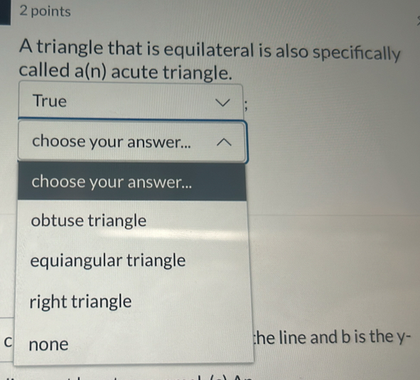 A triangle that is equilateral is also specifcally
called a(n) acute triangle.
True
;
choose your answer...
choose your answer...
obtuse triangle
equiangular triangle
right triangle
C none :he line and b is the y -