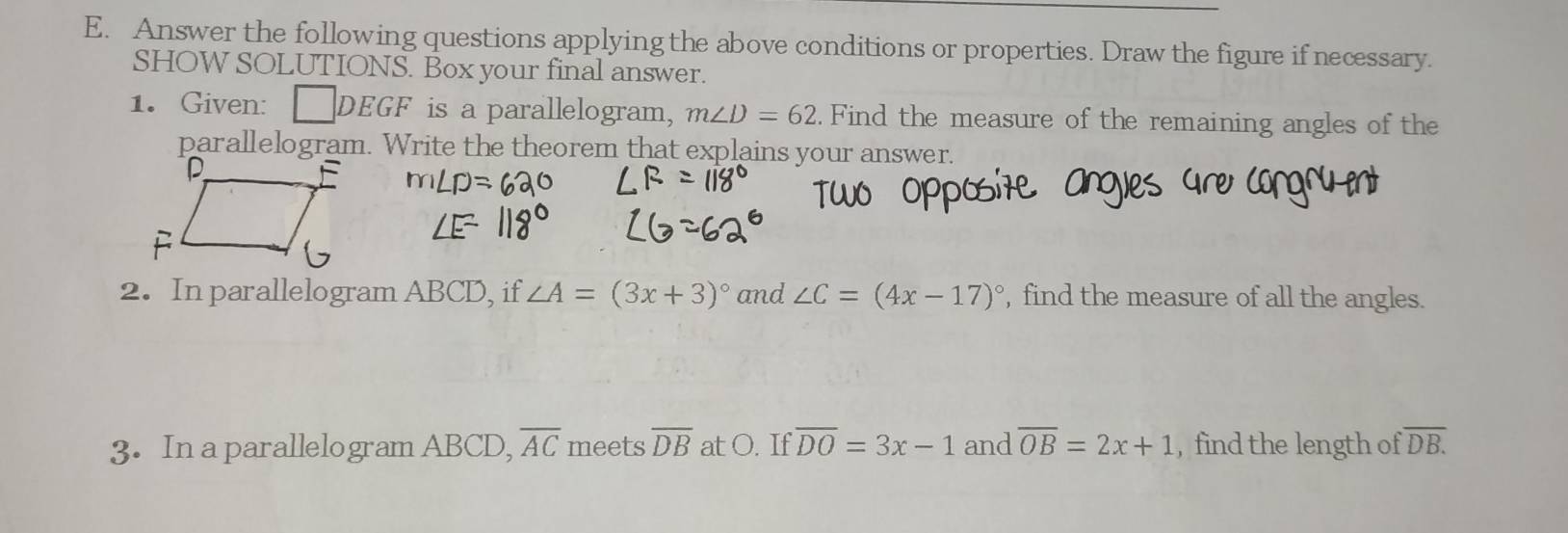 Answer the following questions applying the above conditions or properties. Draw the figure if necessary. 
SHOW SOLUTIONS. Box your final answer. 
1. Given: □ DEGF is a parallelogram, m∠ D=62. Find the measure of the remaining angles of the 
parallelogram. Write the theorem that explains your answer. 
2. In parallelogram ABCD, if ∠ A=(3x+3)^circ  and ∠ C=(4x-17)^circ  , find the measure of all the angles. 
3. In a parallelogram ABCD, overline AC meets overline DB at O. If overline DO=3x-1 and overline OB=2x+1 , find the length of overline DB.