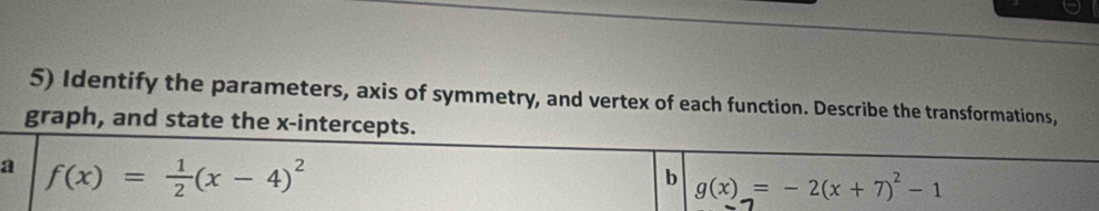 Identify the parameters, axis of symmetry, and vertex of each function. Describe the transformations,
graph, and state the x-intercepts.
a f(x)= 1/2 (x-4)^2
b g(x)=-2(x+7)^2-1