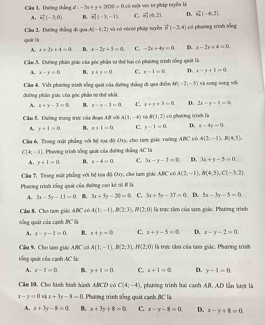 Đường thẳng d : -3x+y+2020=0 có một vec tơ pháp tuyển là
A. vector n_1(-3;0). B. vector n_2(-3;-1). C. vector n_3(6;2). D. vector n_4(-6;2).
Câu 2. Đường thẳng đi qua A(-1;2) và có véctơ pháp tuyển vector n(-2;4) có phương trình tổng
quát là
A. x+2y+4=0. B. x-2y+5=0. C. -2x+4y=0. D. x-2y+4=0.
Câu 3. Đường phân giác của góc phần tư thứ hai có phương trình tổng quát là
A. x-y=0. B. x+y=0. C. x-1=0. D. x-y+1=0.
Câu 4. Viết phương trình tổng quát của đường thẳng đi qua điểm M(-2;-5) và song song với
đường phân giác của góc phần tư thứ nhất.
A. x+y-3=0. B. x-y-3=0. C. x+y+3=0. D. 2x-y-1=0.
Câu 5. Đường trung trực của đoạn AB với A(1;-4) và B(1;2) có phương trình là
A. y+1=0. B. x+1=0. C. y-1=0. D. x-4y=0.
Câu 6. Trong mặt phẳng với hệ tọa độ Oxy, cho tam giác vuông ABC có A(2;-1),B(4;5),
C(4;-1). Phương trình tổng quát của đường thẳng AC là
A. y+1=0. B. x-4=0. C. 3x-y-7=0. D. 3x+y-5=0.
Câu 7. Trong mặt phẳng với hệ tọa độ Oxy, cho tam giác ABC có A(2;-1),B(4;5),C(-3;2).
Phương trình tổng quát của đường cao kẻ từ B là
A. 3x-5y-13=0. B. 3x+5y-20=0. C. 3x+5y-37=0. D. 5x-3y-5=0.
Câu 8. Cho tam giác ABC có A(1;-1),B(2;3),H(2;0) là trực tâm của tam giác. Phương trình
tổng quát của cạnh BC là
A. x-y-1=0. B. x+y=0. C. x+y-5=0. D. x-y-2=0.
Câu 9. Cho tam giác ABC có A(1;-1),B(2;3),H(2;0) là trực tâm của tam giác. Phương trình
tổng quát của cạnh AC là:
A. x-1=0. B. y+1=0. C. x+1=0. D. y-1=0.
Câu 10. Cho hình bình hành ABCD có C(4;-4) , phương trình hai cạnh AB, AD lần lượt là
x-y=0 và x+3y-8=0. Phương trình tổng quát cạnh BC là
A. x+3y-8=0. B. x+3y+8=0. C. x-y-8=0. D. x-y+8=0.