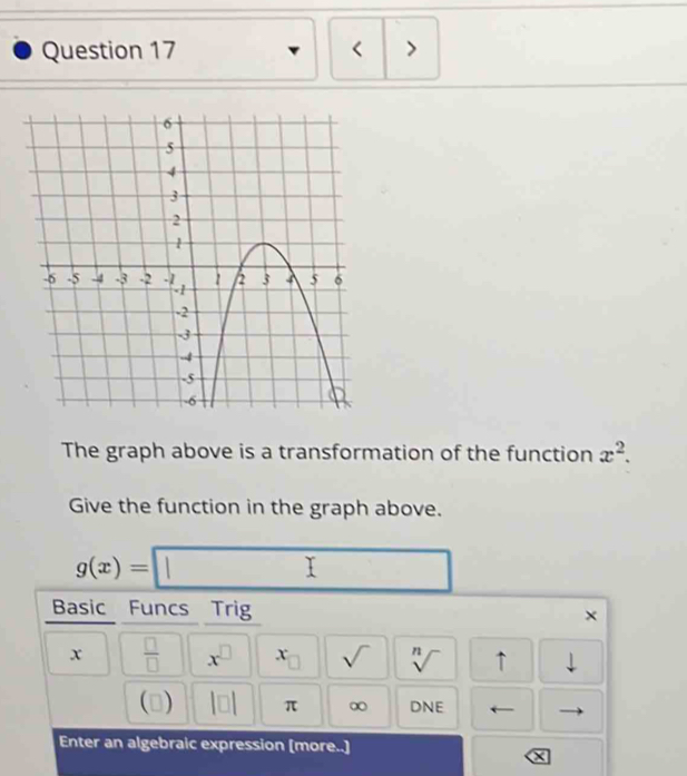 < > 
The graph above is a transformation of the function x^2. 
Give the function in the graph above.
g(x)= 1 Y  1/2 
Basic Funcs Trig ×
x  □ /□   x^(□) x_□  sqrt() sqrt[n]() ↑ downarrow 
(  10 π ∞ DNE ← 
Enter an algebraic expression [more..]