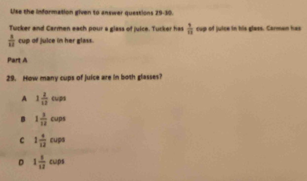 Use the information given to answer questions 29-30.
Tucker and Carmen each pour a glass of juice. Tucker has  9/12  cup of juice in his glass. Carmen has
 8/12  cup of juice in her glass.
Part A
29. How many cups of juice are in both glasses?
A 1 2/12  < ups
 B 1 3/12 cups
C 1 4/12  cups
D 1 5/12  cups