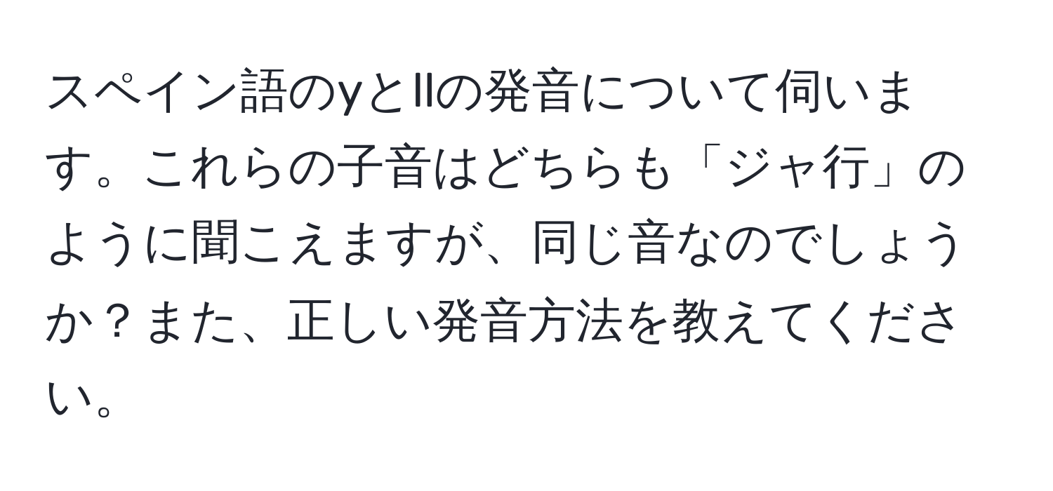 スペイン語のyとllの発音について伺います。これらの子音はどちらも「ジャ行」のように聞こえますが、同じ音なのでしょうか？また、正しい発音方法を教えてください。