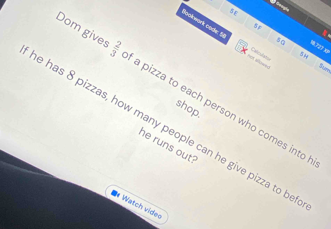 Googie 
5E 
5F 
Bookwork code: 5 Calculator
5G
18,727 XP 
5H 
not allowed Sum 
Dom gives 6:16 a pizza to each person who comes into 
shop. 
e has 8 pizzas, how many people can he give pizza to be 
he runs out? 
Watch vided