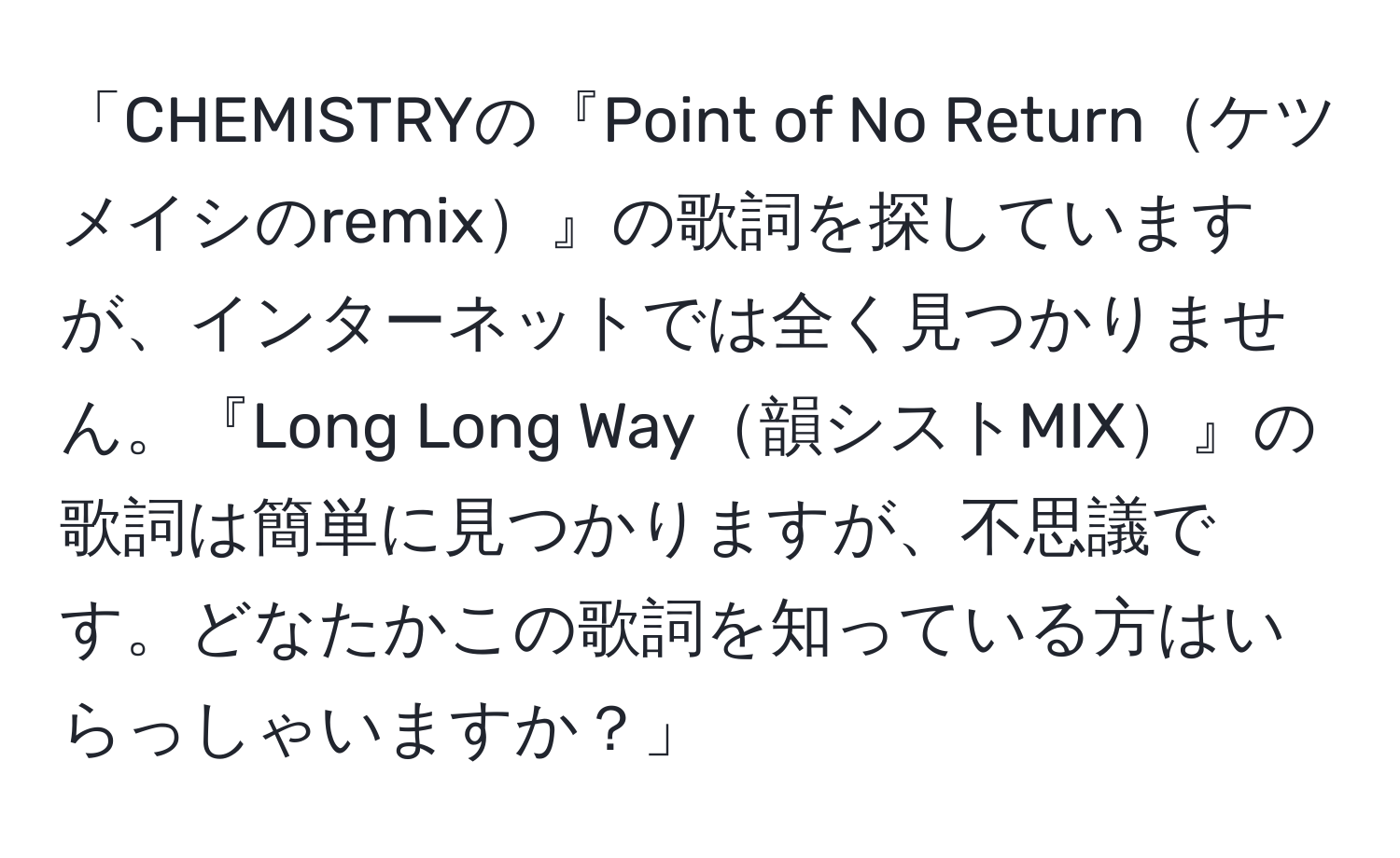 「CHEMISTRYの『Point of No Returnケツメイシのremix』の歌詞を探していますが、インターネットでは全く見つかりません。『Long Long Way韻シストMIX』の歌詞は簡単に見つかりますが、不思議です。どなたかこの歌詞を知っている方はいらっしゃいますか？」