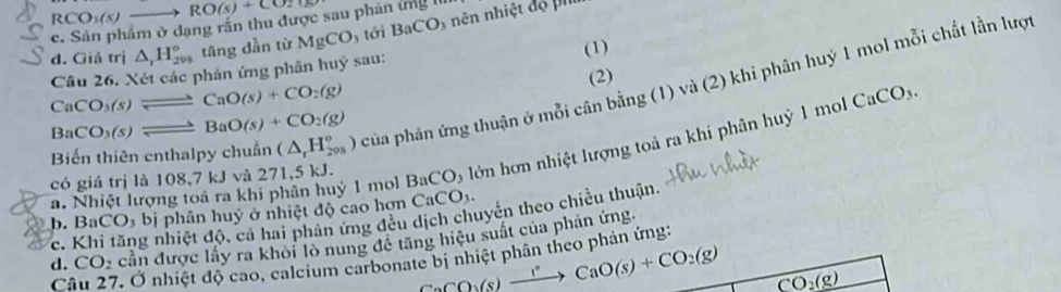 RCO_3(s)to RO(s)+CO_2
c. Sản phẩm ở dạng rắn thu được sau phân ứng II
d. Giả trị △ _rH_(299)° tāng dẫn từ MgCO tới BaCO_3 nên nhiệt đọ P''
CaCO_3(s)leftharpoons CaO(s)+CO_2(g) Câu 26. Xét các phân ứng phân huỷ sau: (1)
(2)
Biến thiên enthalpy chuẩn (△ _rH_(298)°) của phản ứng thuận ở mỗi cân bằng (1) và (2) khi phân huỷ 1 mol mỗi chất lần lượi
Ba CO_3(s)leftharpoons BaO(s)+CO_2(g)
có giá trị là 108,7 kJ và 271,5 kJ. BaCO alớn ơn nhiệt lượng toả ra khi phân huỷ 1 mo
CaCO_3.
a. Nhiệt lượng toá ra khi phân huỷ 1 mol CaCO_3.
b. Ba CO_3bi phân huỷ ở nhiệt độ cao hợn
c. Khi tăng nhiệt độ, cả hai phân ứng đều dịch chuyển theo chiều thuận.
d. CO_2 cần được lấy ra khỏi lò nung đề tăng hiệu suất của phản ứng.
Câu 27. Ở nhiệt độ cao, calcium carbonate bị nhiệt phân theo phản ứng:
CaCO_3(s)xrightarrow 1°CaO(s)+CO_2(g) CO_2(g)