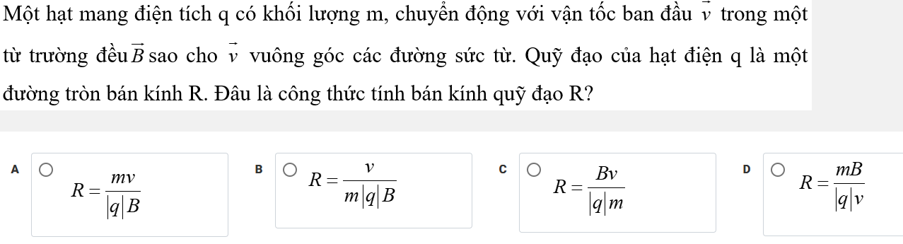 Một hạt mang điện tích q có khối lượng m, chuyển động với vận tốc ban đầu v trong một
từ trường đều vector B sao cho vector v vuông góc các đường sức từ. Quỹ đạo của hạt điện q là một
đường tròn bán kính R. Đâu là công thức tính bán kính quỹ đạo R?
A
R= mv/|q|B 
B R= v/m|q|B 
C R= Bv/|q|m 
D R= mB/|q|v 