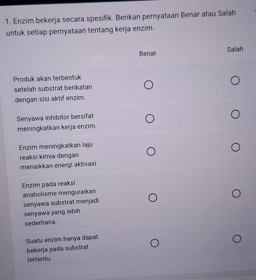 Enzim bekerja secara spesifık. Berikan pernyataan Benar atau Salah
untuk setiap pernyataan tentang kerja enzim.
Salah
Benar
Produk akan terbentuk
setelah substrat berikatan
dengan sisi aktif enzim.
Senyawa inhibitor bersifat
meningkatkan kerja enzim.
Enzim meningkatkan laju
reaksi kimia dengan
menaikkan energi aktivasi.
Enzim pada reaksi
anabolisme menguraikan
senyawa substrat menjadi
senyawa yang lebih
sederhana.
Suatu enzim hanya dapat
bekerja pada substrat
tertentu.