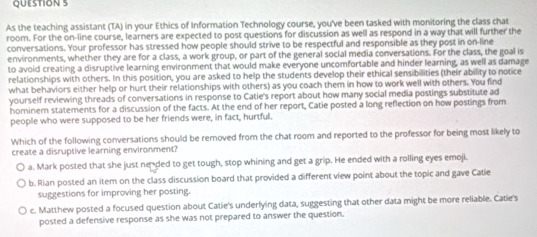 As the teaching assistant (TA) in your Ethics of Information Technology course, you've been tasked with monitoring the class chat
room. For the on-line course, learners are expected to post questions for discussion as well as respond in a way that will further the
conversations. Your professor has stressed how people should strive to be respectful and responsible as they post in on-line
environments, whether they are for a class, a work group, or part of the general social media conversations. For the class, the goal is
to avoid creating a disruptive learning environment that would make everyone uncomfortable and hinder learning, as well as damage
relationships with others. In this position, you are asked to help the students develop their ethical sensibilities (their ability to notice
what behaviors either help or hurt their relationships with others) as you coach them in how to work well with others. You find
yourself reviewing threads of conversations in response to Catie's report about how many social media postings substitute ad
hominem statements for a discussion of the facts. At the end of her report, Catie posted a long reflection on how postings from
people who were supposed to be her friends were, in fact, hurtful.
Which of the following conversations should be removed from the chat room and reported to the professor for being most likely to
create a disruptive learning environment?
a. Mark posted that she just neded to get tough, stop whining and get a grip. He ended with a rolling eyes emoji.
b. Rian posted an item on the class discussion board that provided a different view point about the topic and gave Catie
suggestions for improving her posting.
c. Matthew posted a focused question about Catie's underlying data, suggesting that other data might be more reliable. Catie's
posted a defensive response as she was not prepared to answer the question.