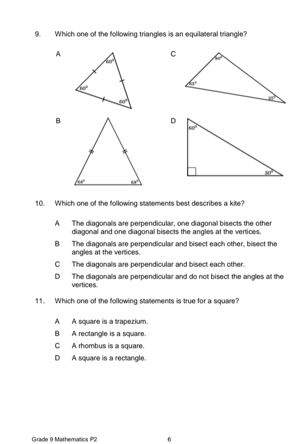 Which one of the following triangles is an equilateral triangle?
A
B
10. Which one of the following statements best describes a kite?
A The diagonals are perpendicular, one diagonal bisects the other
diagonal and one diagonal bisects the angles at the vertices.
B The diagonals are perpendicular and bisect each other, bisect the
angles at the vertices.
C The diagonals are perpendicular and bisect each other.
D The diagonals are perpendicular and do not bisect the angles at the
vertices.
11. Which one of the following statements is true for a square?
A A square is a trapezium.
B A rectangle is a square.
C A rhombus is a square.
D A square is a rectangle.
Grade 9 Mathematics P2 6