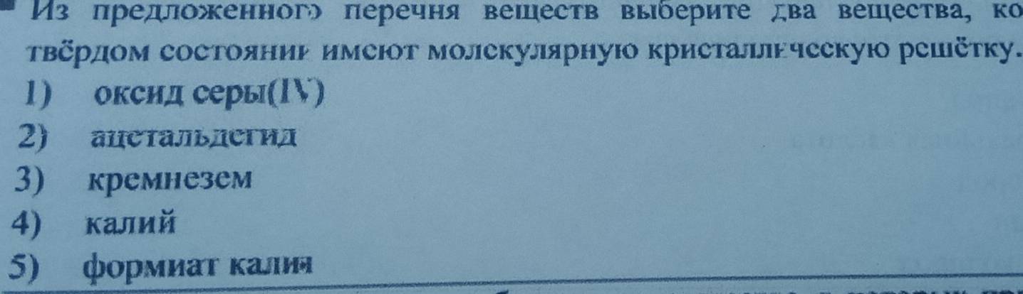 Из предоженног πеречня вешеств выδериτе два вешества, ко 
Твさрдом состояниь имеют молекулярную кристалнчсскую решётку. 
1) оксид серы(1V) 
2) ацетальлегид 
3) кремнезем 
4) калий 
5) формиаυ κалия