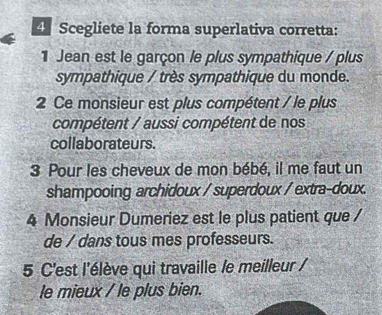 Scegliete la forma superlativa corretta: 
1 Jean est le garçon le plus sympathique / plus 
sympathique / très sympathique du monde. 
2 Ce monsieur est plus compétent / le plus 
compétent / aussi compétent de nos 
collaborateurs. 
3 Pour les cheveux de mon bébé, il me faut un 
shampooing archidoux / superdoux / extra-doux. 
4 Monsieur Dumeriez est le plus patient que / 
de / dans tous mes professeurs. 
5 C'est l'élève qui travaille /e meilleur / 
le mieux / le plus bien.