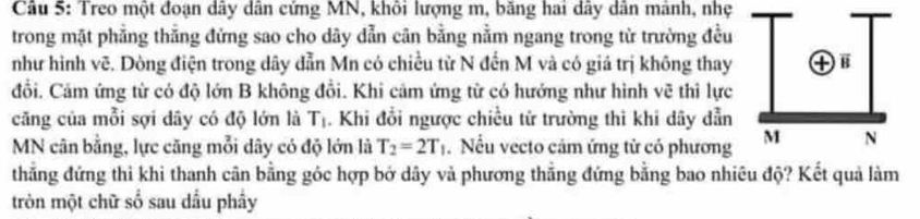 Treo một đoạn dây dân cứng MN, khôi lượng m, băng hai dây dân mành, nhẹ 
trong mặt phẳng thẳng đứng sao cho dây dẫn cân bằng nằm ngang trong từ trường đều 
như hình vẽ. Dòng điện trong dây dẫn Mn có chiều từ N đến M và có giá trị không thay 
đổi. Cảm ứng từ có độ lớn B không đổi. Khi cảm ứng từ có hướng như hình vẽ thi lực 
căng của mỗi sợi dây có độ lớn là T_1. Khi đổi ngược chiều tử trường thi khi dây dẫn
MN cân bằng, lực căng mỗi dây có độ lớn là T_2=2T_1. Nếu vecto cảm ứng tử có phương 
thẳng đứng thì khi thanh cân bằng góc hợp bở dây và phương thẳng đứng bằng bao nhiêu độ? Kết quả làm 
tròn một chữ số sau dầu phẩy