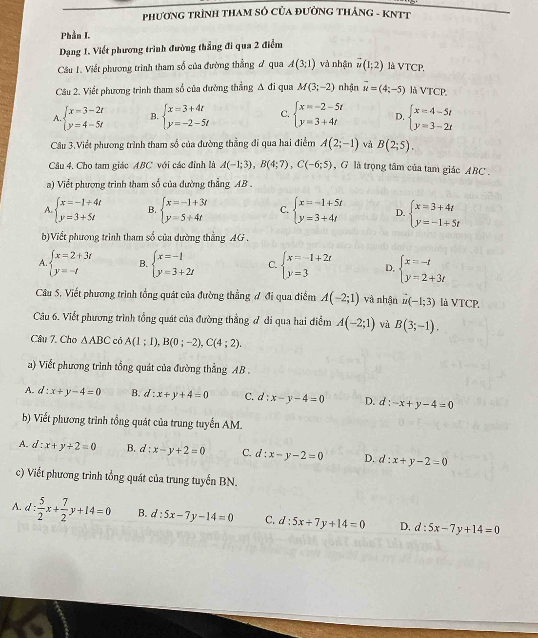 phươNG tRÌNH THAM SÓ CủA đườnG tHẢnG - KNTT
Phần I.
Dạng 1. Viết phương trình đường thẳng đi qua 2 điểm
Câu 1. Viết phương trình tham số của đường thẳng đ qua A(3;1) và nhận vector u(1;2) là VTCP.
Câu 2. Viết phương trình tham số của đường thẳng △ di qua M(3;-2) nhận vector u=(4;-5) là VTCP.
A. beginarrayl x=3-2t y=4-5tendarray. B. beginarrayl x=3+4t y=-2-5tendarray. C. beginarrayl x=-2-5t y=3+4tendarray. D. beginarrayl x=4-5t y=3-2tendarray.
Câu 3.Viết phương trình tham số của đường thẳng đi qua hai điểm A(2;-1) và B(2;5).
Câu 4. Cho tam giác ABC với các đỉnh là A(-1;3),B(4;7),C(-6;5) , G là trọng tâm của tam giác ABC .
a) Viết phương trình tham số của đường thẳng AB .
A beginarrayl x=-1+4t y=3+5tendarray. B. beginarrayl x=-1+3t y=5+4tendarray. C. beginarrayl x=-1+5t y=3+4tendarray. D. beginarrayl x=3+4t y=-1+5tendarray.
b)Viết phương trình tham số của đường thẳng AG .
A. beginarrayl x=2+3t y=-tendarray. B. beginarrayl x=-1 y=3+2tendarray. C. beginarrayl x=-1+2t y=3endarray.
D. beginarrayl x=-t y=2+3tendarray.
Câu 5. Viết phương trình tồng quát của đường thẳng đ đi qua điểm A(-2;1) và nhận vector u(-1;3) là VTCP.
Câu 6. Viết phương trình tồng quát của đường thẳng đ đi qua hai điểm A(-2;1) và B(3;-1).
Câu 7. Cho △ ABC có A(1;1),B(0;-2),C(4;2).
a) Viết phương trình tổng quát của đường thẳng AB .
A. d:x+y-4=0 B. d:x+y+4=0 C. d:x-y-4=0 D. d :-x+y-4=0
b) Viết phương trình tồng quát của trung tuyến AM.
A. d:x+y+2=0 B. d:x-y+2=0 C. d:x-y-2=0 D. c l:x+y-2=0
c) Viết phương trình tổng quát của trung tuyến BN.
A. d: 5/2 x+ 7/2 y+14=0 B. d:5x-7y-14=0 C. d:5x+7y+14=0 D. d:5x-7y+14=0