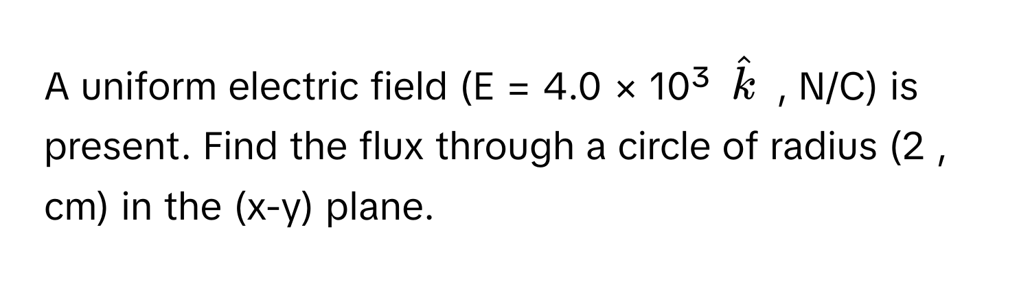 A uniform electric field (E = 4.0 × 10³ $hatk$ , N/C) is present. Find the flux through a circle of radius (2 , cm) in the (x-y) plane.