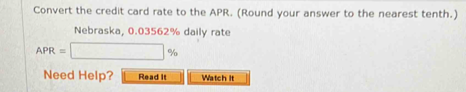 Convert the credit card rate to the APR. (Round your answer to the nearest tenth.) 
Nebraska, 0.03562% daily rate
APR=□ %
Need Help? Read It Watch It