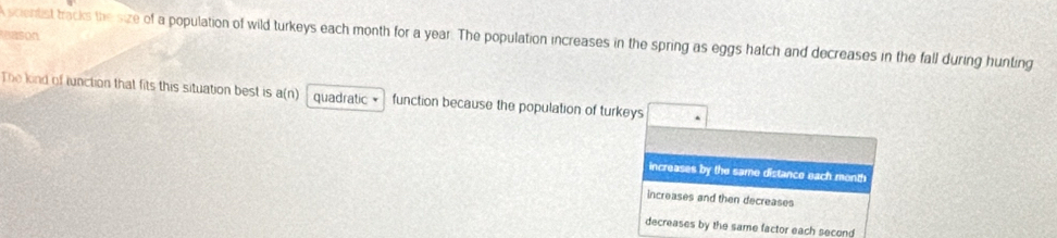 mason
Ascientist tracks the size of a population of wild turkeys each month for a year. The population increases in the spring as eggs hatch and decreases in the fall during hunting
The kind of lunction that fits this situation best is a(n) quadratic × function because the population of turkeys
increases by the same distance each month
increases and then decreases
decreases by the same factor each second