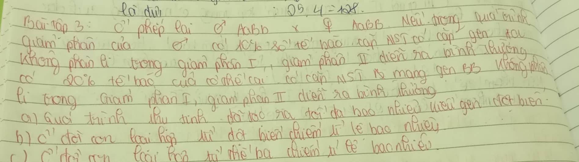 Ra du 25.4=128
Bairán 3: C' Phep eai AaBb x P AaBB. Neal dreng qud bink 
qiam phān cuàì c010% ` 80 tebāo can NSīcó càn gén tou 
Wheng phān e tong, giān phán [, giām phāo I dién no bink cluing 
co o % tē'bao cuá ccakecai co can AST n mang gén B5 Wǒng M 
li trong Gian plian I, gian phan ī dién sa bòng zhuǒng 
Qi Guái thinn ihu dinn do`lǎó siā doida bao nei uel gen er bén 
6) C'' dài con Bcai Rú hi do bién chiem iile bao nluey 
r) hg rn cài ǐhn ti thè ba dien iì ee baonhiew