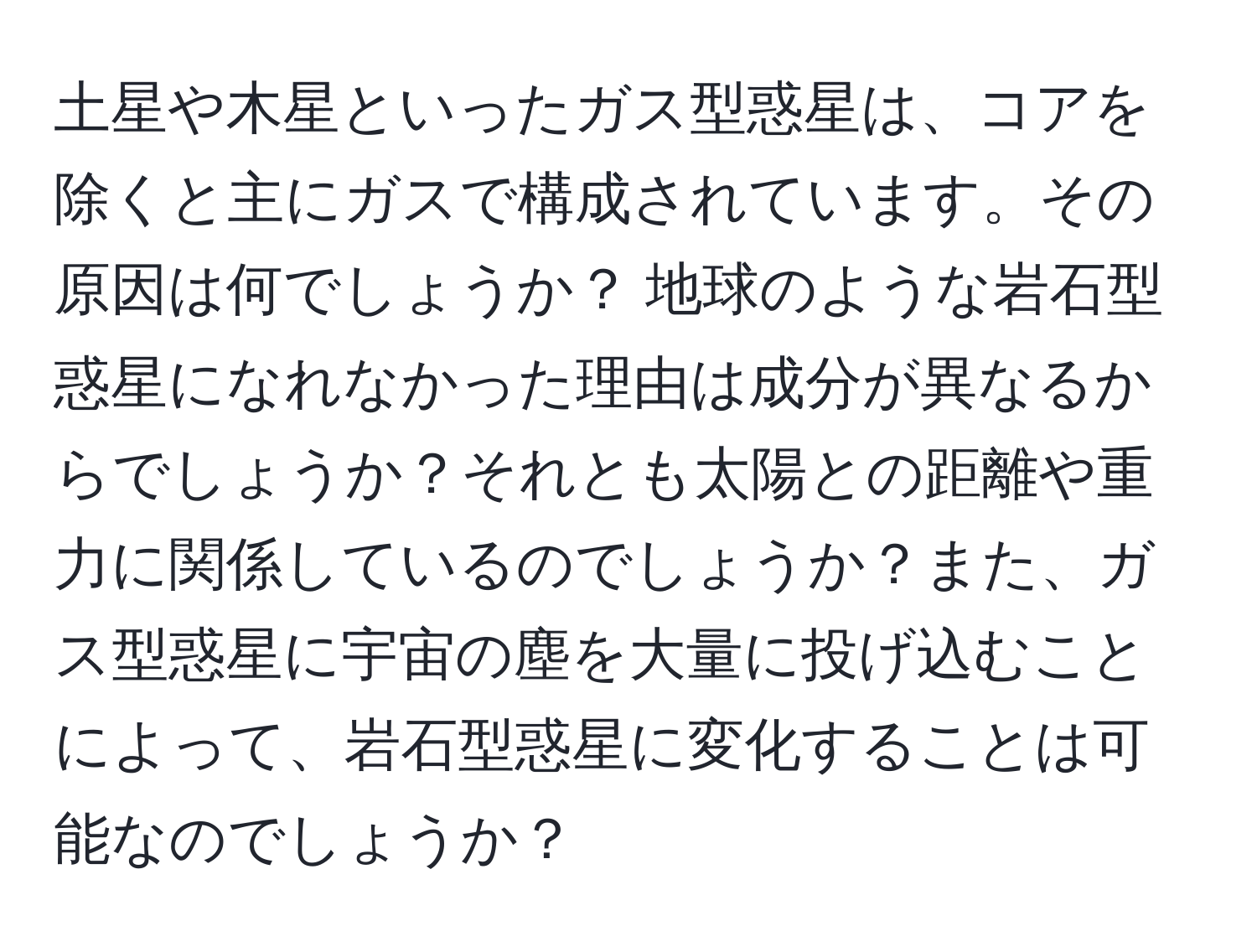 土星や木星といったガス型惑星は、コアを除くと主にガスで構成されています。その原因は何でしょうか？ 地球のような岩石型惑星になれなかった理由は成分が異なるからでしょうか？それとも太陽との距離や重力に関係しているのでしょうか？また、ガス型惑星に宇宙の塵を大量に投げ込むことによって、岩石型惑星に変化することは可能なのでしょうか？