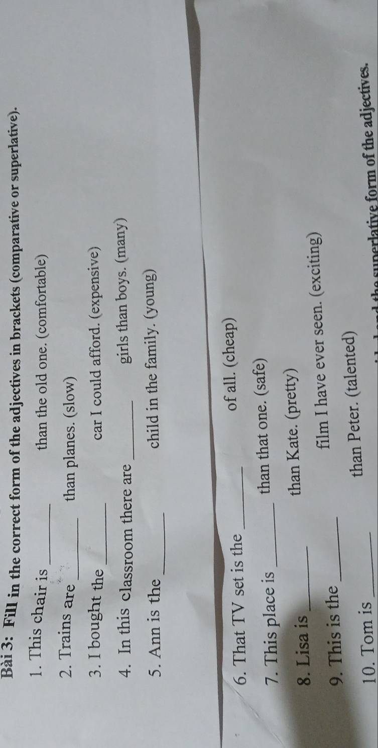 Fill in the correct form of the adjectives in brackets (comparative or superlative). 
1. This chair is_ than the old one. (comfortable) 
2. Trains are 
_than planes. (slow) 
_ 
3. I bought the car I could afford. (expensive) 
4. In this classroom there are _girls than boys. (many) 
_ 
5. Ann is the child in the family. (young) 
6. That TV set is the _of all. (cheap) 
7. This place is _than that one. (safe) 
8. Lisa is _than Kate. (pretty) 
9. This is the _film I have ever seen. (exciting) 
10. Tom is _than Peter. (talented) 
a superlative form of the adjectives.