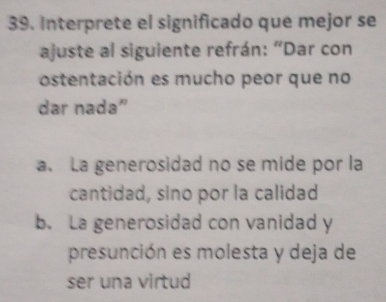 Interprete el significado que mejor se
ajuste al siguiente refrán: “Dar con
ostentación es mucho peor que no
dar nada”
a. La generosidad no se mide por la
cantidad, sino por la calidad
b. La generosidad con vanidad y
presunción es molesta y deja de
ser una virtud