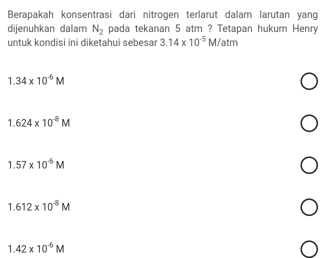 Berapakah konsentrasi dari nitrogen terlarut dalam larutan yang
dijenuhkan dalam N_2 pada tekanan 5 atm ? Tetapan hukum Henry
untuk kondisi ini diketahui sebesar 3.14* 10^(-5)M/ atm
1.34* 10^(-6)M
1.624* 10^(-8)M
1.57* 10^(-6)M
1.612* 10^(-8)M
1.42* 10^(-6)M