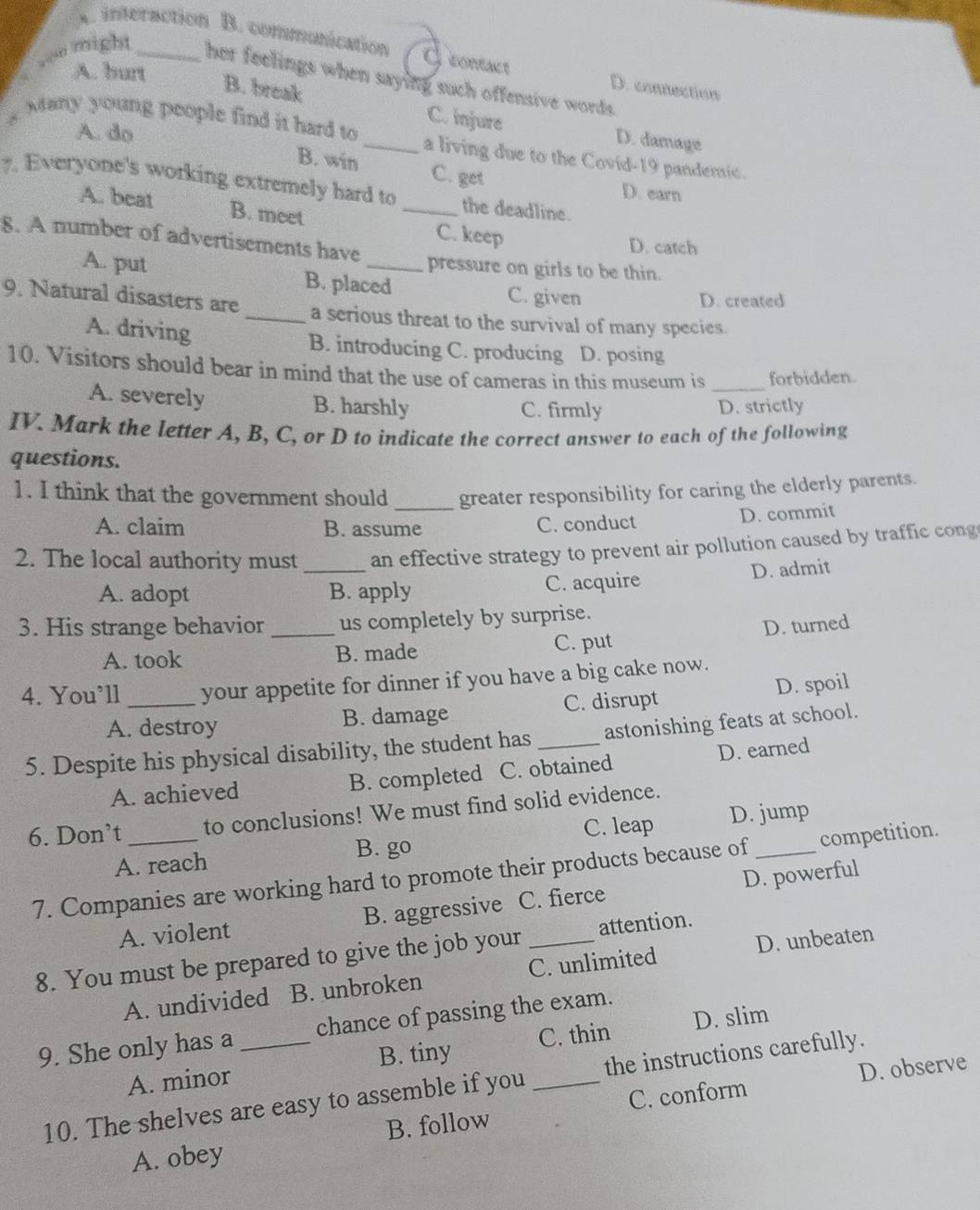 A. interaction B. communication I contact D. connection
A. burt
von might _her feelings when saying such offensive words.
B. break C. injure D. damage
A. do
g Many young people find it hard to _a living due to the Covid-19 pandemic.
B. win C. get D. earn
7. Everyone's working extremely hard to _the deadline.
A. beat B. meet
C. keep D. catch
8. A number of advertisements have_ pressure on girls to be thin.
A. put B. placed C. given
D. created
9. Natural disasters are_ a serious threat to the survival of many species.
A. driving B. introducing C. producing D. posing
10. Visitors should bear in mind that the use of cameras in this museum is _forbidden.
A. severely B. harshly C. firmly D. strictly
IV. Mark the letter A, B, C, or D to indicate the correct answer to each of the following
questions.
1. I think that the government should greater responsibility for caring the elderly parents.
A. claim B. assume C. conduct D. commit
2. The local authority must_ an effective strategy to prevent air pollution caused by traffic cong
A. adopt B. apply C. acquire D. admit
3. His strange behavior_ us completely by surprise.
A. took B. made C. put D. turned
4. You’ll_ your appetite for dinner if you have a big cake now.
A. destroy B. damage C. disrupt D. spoil
5. Despite his physical disability, the student has_ astonishing feats at school.
A. achieved B. completed C. obtained D. earned
6. Don’t _to conclusions! We must find solid evidence.
C. leap D. jump
A. reach B. go
7. Companies are working hard to promote their products because of _competition.
A. violent B. aggressive C. fierce D. powerful
8. You must be prepared to give the job your _attention.
A. undivided B. unbroken C. unlimited D. unbeaten
9. She only has a _chance of passing the exam.
A. minor C. thin D. slim
B. tiny
D. observe
10. The shelves are easy to assemble if you _the instructions carefully.
A. obey B. follow C. conform