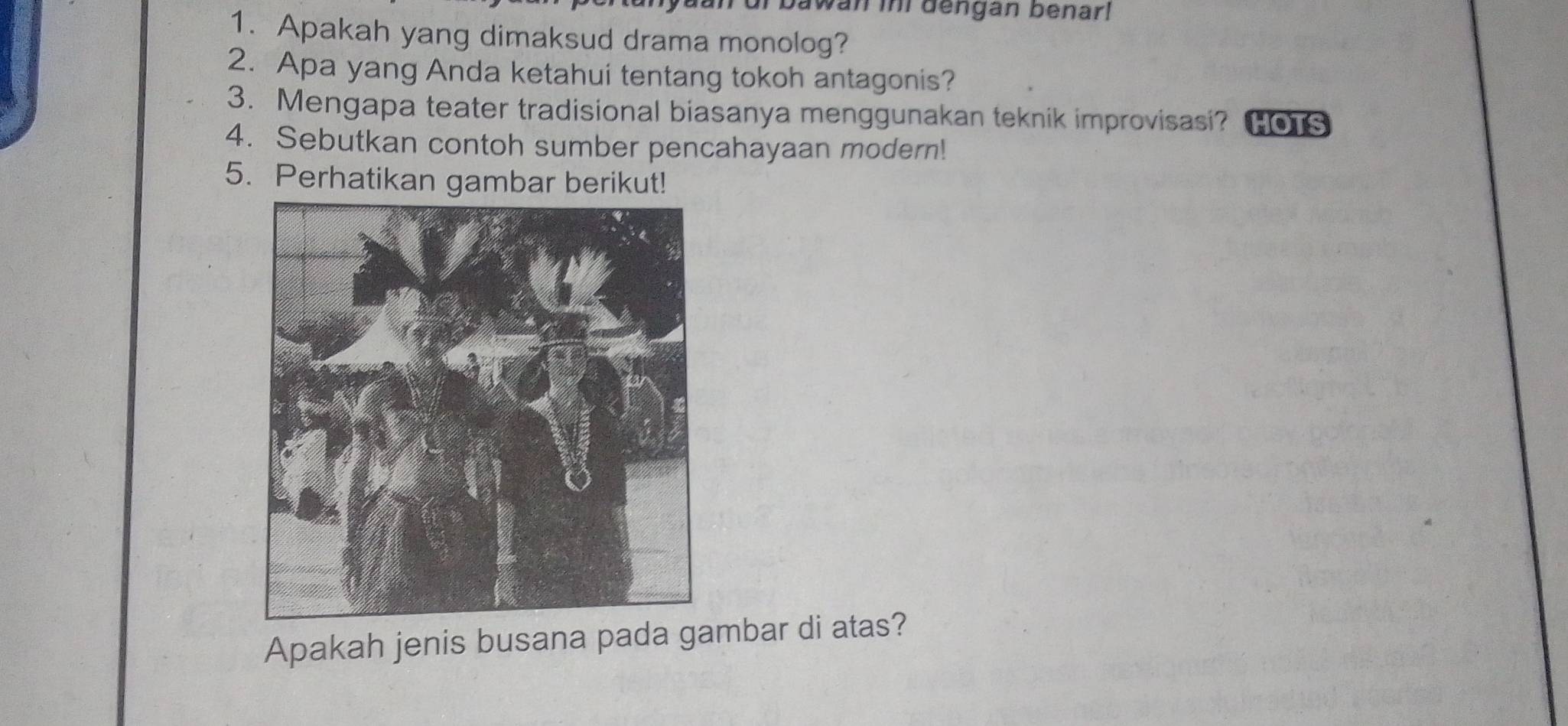 an ur bawan ini dengan benar! 
1. Apakah yang dimaksud drama monolog? 
2. Apa yang Anda ketahui tentang tokoh antagonis? 
3. Mengapa teater tradisional biasanya menggunakan teknik improvisasi? HOTS 
4. Sebutkan contoh sumber pencahayaan modern! 
5. Perhatikan gambar berikut! 
Apakah jenis busana pada gambar di atas?