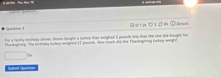 5 40 PM Thu Nov 14 
wamap .org 
Submit Question 
Question 3 □ 0/1 pt つ3$ 99 J Details 
For a family birthday dinner, Devon bought a turkey that weighed 2 pounds less that the one she bought for 
Thanksgiving. The birthday turkey weighed 17 pounds. How much did the Thanksgiving turkey weigh?
□ lbs
Submit Question