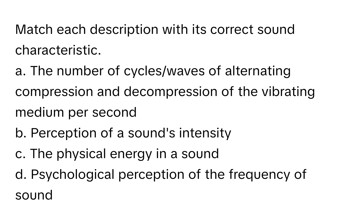 Match each description with its correct sound characteristic.

a. The number of cycles/waves of alternating compression and decompression of the vibrating medium per second
b. Perception of a sound's intensity
c. The physical energy in a sound
d. Psychological perception of the frequency of sound