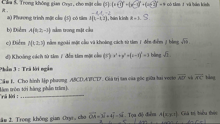 Cầu 5. Trong không gian Oxyz , cho mặt cầu (S): (x+1)^2+(y-1)^2+(z+2)^2=9 có tâm I và bán kính
R. 
a) Phương trình mặt cầu (S) có tâm I(1;-1;2) , bán kính R=3. 
b) Điểm A(0;2;-3) nằm trong mặt cầu 
c) Điểm J(1;2;3) nằm ngoài mặt cầu và khoảng cách từ tâm / đến điểm J bằng sqrt(10). 
d) Khoảng cách từ tâm 1 đến tâm mặt cầu (S'):x^2+y^2+(z-1)^2=3 bằng sqrt(2). 
Phần 3 : Trả lời ngắn 
Câu 1. Cho hình lập phương ABCD. A'B'C' D' . Giá trị tan của góc giữa hai vectơ vector AD' và vector A'C' bằng 
làm tròn tới hàng phần trăm). 
rả lời :_ 
2âu 2. Trong không gian Oxyz, cho vector OA=3vector i+4vector j-5vector k. Tọa độ điểm A(x;y;z). Giá trị biểu thức