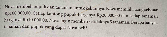 Nova membeli pupuk dan tanaman untuk kebunnya. Nova memiliki uang sebesar
Rp100.000,00. Setiap kantong pupuk harganya Rp20.000,00 dan setiap tanaman 
harganya Rp10.000,00. Nova ingin membeli setidaknya 5 tanaman. Berapa banyak 
tanaman dan pupuk yang dapat Nova beli?