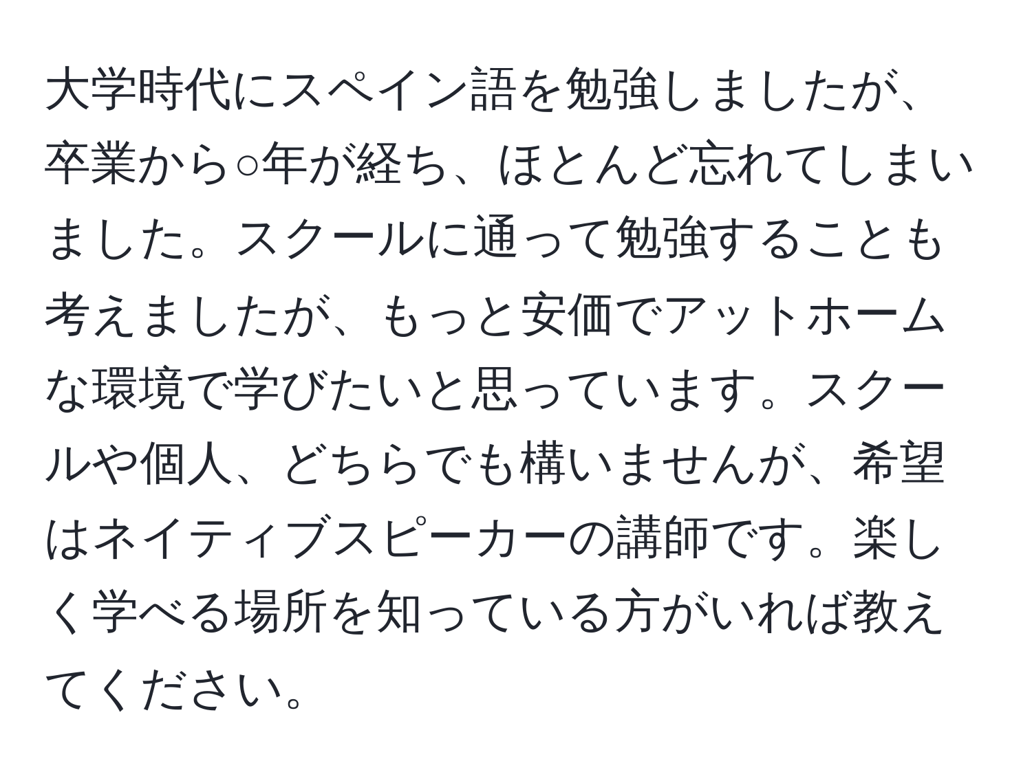 大学時代にスペイン語を勉強しましたが、卒業から○年が経ち、ほとんど忘れてしまいました。スクールに通って勉強することも考えましたが、もっと安価でアットホームな環境で学びたいと思っています。スクールや個人、どちらでも構いませんが、希望はネイティブスピーカーの講師です。楽しく学べる場所を知っている方がいれば教えてください。